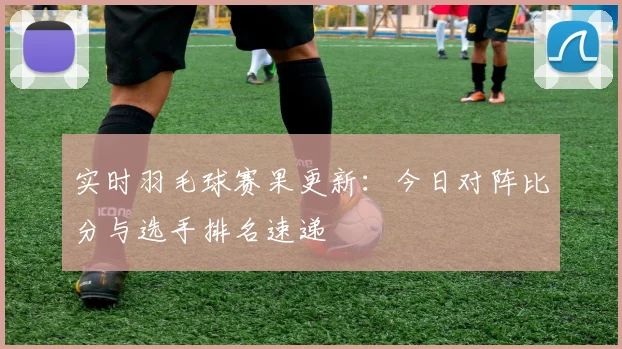 实时羽毛球赛果更新:今日对阵比分与选手排名速递