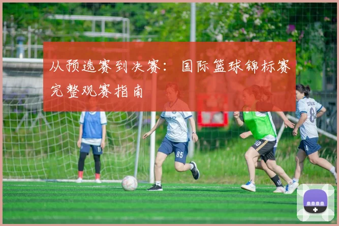 从预选赛到决赛：国际篮球锦标赛完整观赛指南