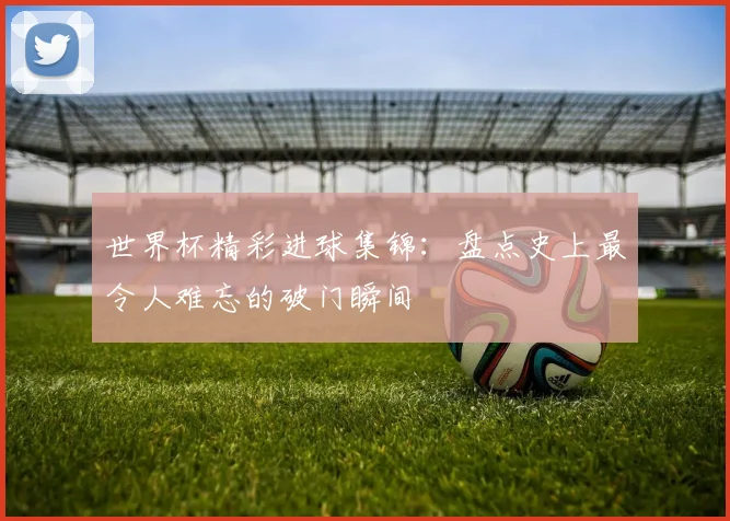 世界杯精彩进球集锦：盘点史上最令人难忘的破门瞬间