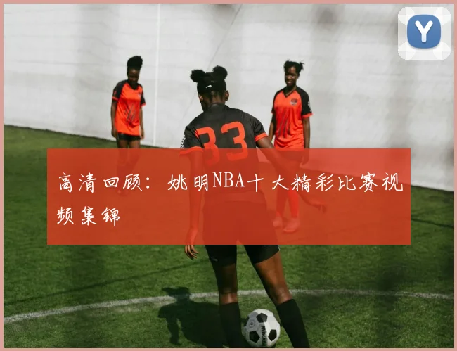 高清回顾：姚明NBA十大精彩比赛视频集锦