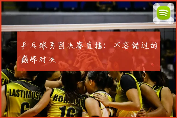 乒乓球男团决赛直播:不容错过的巅峰对决