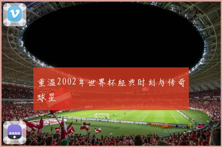 重温2002年世界杯经典时刻与传奇球星